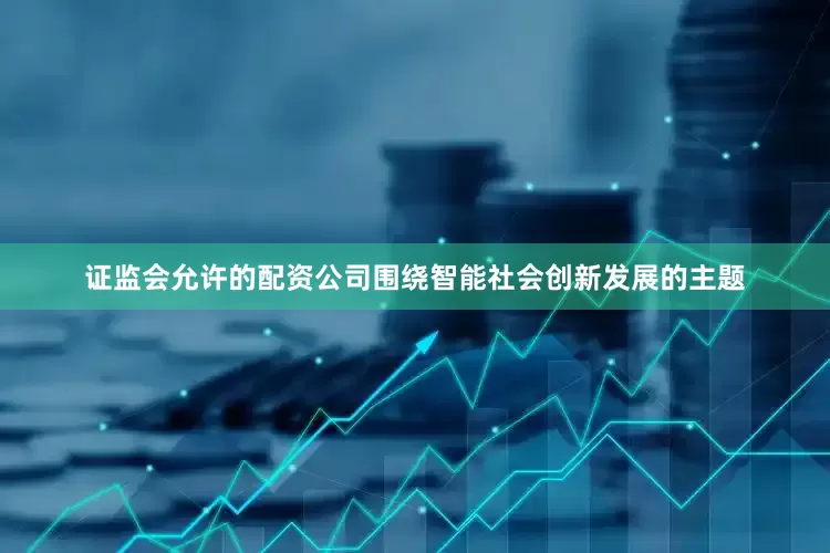 证监会允许的配资公司围绕智能社会创新发展的主题
