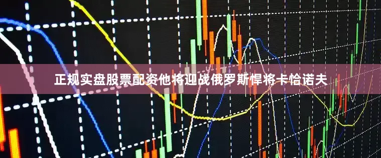 正规实盘股票配资他将迎战俄罗斯悍将卡恰诺夫
