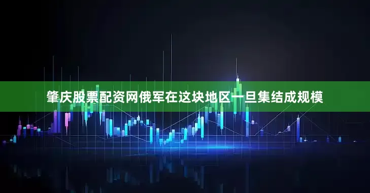 肇庆股票配资网俄军在这块地区一旦集结成规模