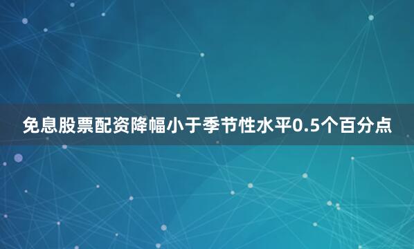 免息股票配资降幅小于季节性水平0.5个百分点