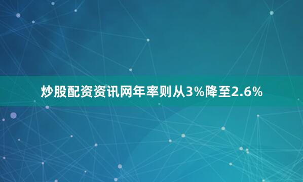 炒股配资资讯网年率则从3%降至2.6%