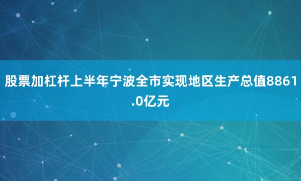 股票加杠杆上半年宁波全市实现地区生产总值8861.0亿元