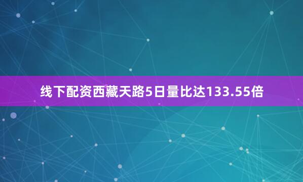 线下配资西藏天路5日量比达133.55倍
